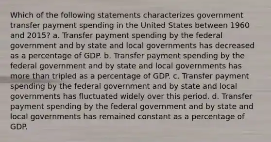 Which of the following statements characterizes government transfer payment spending in the United States between 1960 and 2015? a. Transfer payment spending by the federal government and by state and local governments has decreased as a percentage of GDP. b. Transfer payment spending by the federal government and by state and local governments has more than tripled as a percentage of GDP. c. Transfer payment spending by the federal government and by state and local governments has fluctuated widely over this period. d. Transfer payment spending by the federal government and by state and local governments has remained constant as a percentage of GDP.