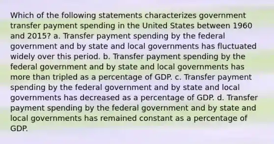 Which of the following statements characterizes government transfer payment spending in the United States between 1960 and 2015? a. Transfer payment spending by the federal government and by state and local governments has fluctuated widely over this period. b. Transfer payment spending by the federal government and by state and local governments has <a href='https://www.questionai.com/knowledge/keWHlEPx42-more-than' class='anchor-knowledge'>more than</a> tripled as a percentage of GDP. c. Transfer payment spending by the federal government and by state and local governments has decreased as a percentage of GDP. d. Transfer payment spending by the federal government and by state and local governments has remained constant as a percentage of GDP.