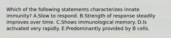 Which of the following statements characterizes innate immunity? A.Slow to respond. B.Strength of response steadily improves over time. C.Shows immunological memory. D.Is activated very rapidly. E.Predominantly provided by B cells.