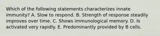 Which of the following statements characterizes innate immunity? A. Slow to respond. B. Strength of response steadily improves over time. C. Shows immunological memory. D. Is activated very rapidly. E. Predominantly provided by B cells.