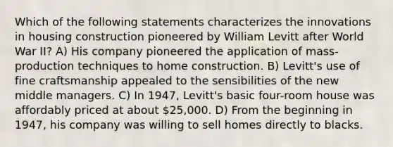 Which of the following statements characterizes the innovations in housing construction pioneered by William Levitt after World War II? A) His company pioneered the application of mass-production techniques to home construction. B) Levitt's use of fine craftsmanship appealed to the sensibilities of the new middle managers. C) In 1947, Levitt's basic four-room house was affordably priced at about 25,000. D) From the beginning in 1947, his company was willing to sell homes directly to blacks.