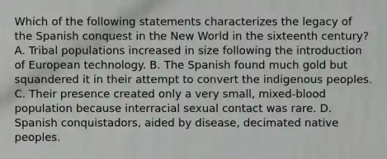 Which of the following statements characterizes the legacy of the Spanish conquest in the New World in the sixteenth century? A. Tribal populations increased in size following the introduction of European technology. B. The Spanish found much gold but squandered it in their attempt to convert the indigenous peoples. C. Their presence created only a very small, mixed-blood population because interracial sexual contact was rare. D. Spanish conquistadors, aided by disease, decimated native peoples.