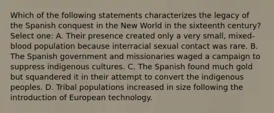 Which of the following statements characterizes the legacy of the Spanish conquest in the New World in the sixteenth century? Select one: A. Their presence created only a very small, mixed-blood population because interracial sexual contact was rare. B. The Spanish government and missionaries waged a campaign to suppress indigenous cultures. C. The Spanish found much gold but squandered it in their attempt to convert the indigenous peoples. D. Tribal populations increased in size following the introduction of European technology.