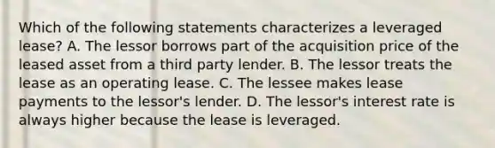 Which of the following statements characterizes a leveraged lease? A. The lessor borrows part of the acquisition price of the leased asset from a third party lender. B. The lessor treats the lease as an operating lease. C. The lessee makes lease payments to the lessor's lender. D. The lessor's interest rate is always higher because the lease is leveraged.