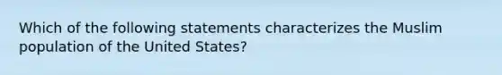 Which of the following statements characterizes the Muslim population of the United States?