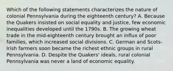 Which of the following statements characterizes the nature of colonial Pennsylvania during the eighteenth century? A. Because the Quakers insisted on social equality and justice, few economic inequalities developed until the 1790s. B. The growing wheat trade in the mid-eighteenth century brought an influx of poor families, which increased social divisions. C. German and Scots-Irish farmers soon became the richest ethnic groups in rural Pennsylvania. D. Despite the Quakers' ideals, rural colonial Pennsylvania was never a land of economic equality.