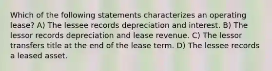 Which of the following statements characterizes an operating lease? A) The lessee records depreciation and interest. B) The lessor records depreciation and lease revenue. C) The lessor transfers title at the end of the lease term. D) The lessee records a leased asset.