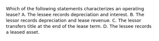 Which of the following statements characterizes an operating lease? A. The lessee records depreciation and interest. B. The lessor records depreciation and lease revenue. C. The lessor transfers title at the end of the lease term. D. The lessee records a leased asset.