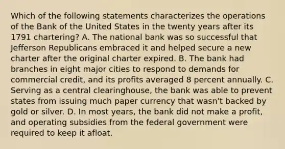 Which of the following statements characterizes the operations of the Bank of the United States in the twenty years after its 1791 chartering? A. The national bank was so successful that Jefferson Republicans embraced it and helped secure a new charter after the original charter expired. B. The bank had branches in eight major cities to respond to demands for commercial credit, and its profits averaged 8 percent annually. C. Serving as a central clearinghouse, the bank was able to prevent states from issuing much paper currency that wasn't backed by gold or silver. D. In most years, the bank did not make a profit, and operating subsidies from the federal government were required to keep it afloat.