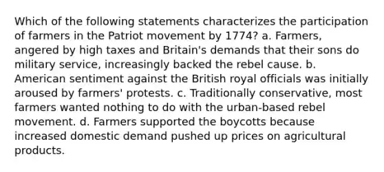 Which of the following statements characterizes the participation of farmers in the Patriot movement by 1774? a. Farmers, angered by high taxes and Britain's demands that their sons do military service, increasingly backed the rebel cause. b. American sentiment against the British royal officials was initially aroused by farmers' protests. c. Traditionally conservative, most farmers wanted nothing to do with the urban-based rebel movement. d. Farmers supported the boycotts because increased domestic demand pushed up prices on agricultural products.