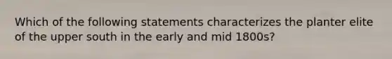 Which of the following statements characterizes the planter elite of the upper south in the early and mid 1800s?