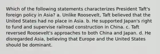 Which of the following statements characterizes President Taft's foreign policy in Asia? a. Unlike Roosevelt, Taft believed that the United States had no place in Asia. b. He supported Japan's right to fund and supervise railroad construction in China. c. Taft reversed Roosevelt's approaches to both China and Japan. d. He disregarded Asia, believing that Europe and the United States should be dominant.