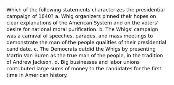 Which of the following statements characterizes the presidential campaign of 1840? a. Whig organizers pinned their hopes on clear explanations of the American System and on the voters' desire for national moral purification. b. The Whigs' campaign was a carnival of speeches, parades, and mass meetings to demonstrate the man-of-the-people qualities of their presidential candidate. c. The Democrats outdid the Whigs by presenting Martin Van Buren as the true man of the people, in the tradition of Andrew Jackson. d. Big businesses and labor unions contributed large sums of money to the candidates for the first time in American history.