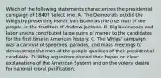 Which of the following statements characterizes the presidential campaign of 1840? Select one: A. The Democrats outdid the Whigs by presenting Martin Van Buren as the true man of the people, in the tradition of Andrew Jackson. B. Big businesses and labor unions contributed large sums of money to the candidates for the first time in American history. C. The Whigs' campaign was a carnival of speeches, parades, and mass meetings to demonstrate the man-of-the-people qualities of their presidential candidate. D. Whig organizers pinned their hopes on clear explanations of the American System and on the voters' desire for national moral purification.