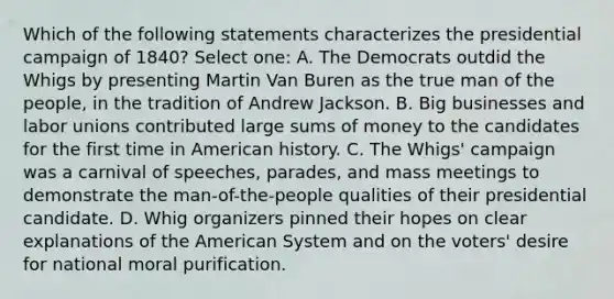 Which of the following statements characterizes the presidential campaign of 1840? Select one: A. The Democrats outdid the Whigs by presenting Martin Van Buren as the true man of the people, in the tradition of Andrew Jackson. B. Big businesses and labor unions contributed large sums of money to the candidates for the first time in American history. C. The Whigs' campaign was a carnival of speeches, parades, and mass meetings to demonstrate the man-of-the-people qualities of their presidential candidate. D. Whig organizers pinned their hopes on clear explanations of the American System and on the voters' desire for national moral purification.