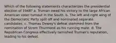 Which of the following statements characterizes the presidential election of 1948? a. Truman owed his victory to the large African American voter turnout in the South. b. The left and right wing of the Democratic Party split off and nominated separate candidates. c. Thomas Dewey's defeat stemmed from the nomination of Strom Thurmond as his running mate. d. The Republican Congress effectively tarnished Truman's reputation, leading to his defeat.