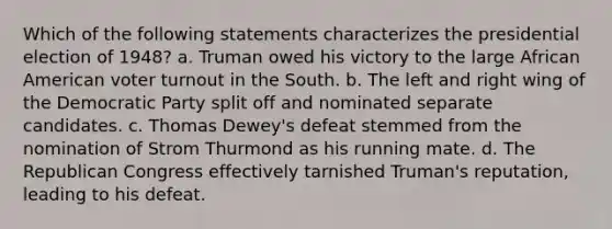 Which of the following statements characterizes the presidential election of 1948? a. Truman owed his victory to the large African American <a href='https://www.questionai.com/knowledge/kLGzaG1iPL-voter-turnout' class='anchor-knowledge'>voter turnout</a> in the South. b. The left and right wing of the Democratic Party split off and nominated separate candidates. c. Thomas Dewey's defeat stemmed from the nomination of Strom Thurmond as his running mate. d. The Republican Congress effectively tarnished Truman's reputation, leading to his defeat.