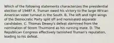 Which of the following statements characterizes the presidential election of 1948? A. Truman owed his victory to the large African American voter turnout in the South. B. The left and right wings of the Democratic Party split off and nominated separate candidates. C. Thomas Dewey's defeat stemmed from the nomination of Strom Thurmond as his running mate. D. The Republican Congress effectively tarnished Truman's reputation, leading to his defeat.