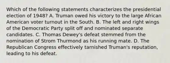 Which of the following statements characterizes the presidential election of 1948? A. Truman owed his victory to the large African American voter turnout in the South. B. The left and right wings of the Democratic Party split off and nominated separate candidates. C. Thomas Dewey's defeat stemmed from the nomination of Strom Thurmond as his running mate. D. The Republican Congress effectively tarnished Truman's reputation, leading to his defeat.