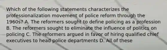 Which of the following statements characterizes the professionalization movement of police reform through the 1960s? A. The reformers sought to define policing as a profession B. The reformers sought to eliminate the influence of politics on policing C. The reformers argued in favor of hiring qualified chief executives to head police departments D. All of these