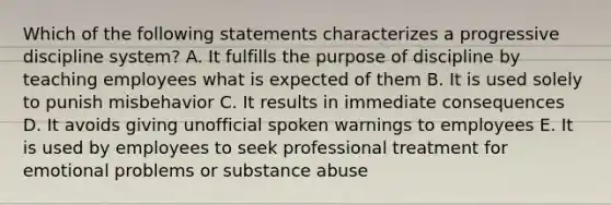 Which of the following statements characterizes a progressive discipline system? A. It fulfills the purpose of discipline by teaching employees what is expected of them B. It is used solely to punish misbehavior C. It results in immediate consequences D. It avoids giving unofficial spoken warnings to employees E. It is used by employees to seek professional treatment for emotional problems or substance abuse