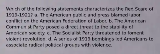 Which of the following statements characterizes the Red Scare of 1919-1921? a. The American public and press blamed labor conflict on the American Federation of Labor. b. The American Communist Party posed a direct threat to the stability of American society. c. The Socialist Party threatened to foment violent revolution. d. A series of 1919 bombings led Americans to associate radical political groups with violence.