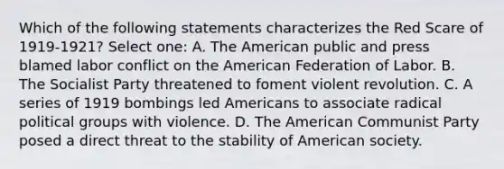 Which of the following statements characterizes the Red Scare of 1919-1921? Select one: A. The American public and press blamed labor conflict on the American Federation of Labor. B. The Socialist Party threatened to foment violent revolution. C. A series of 1919 bombings led Americans to associate radical political groups with violence. D. The American Communist Party posed a direct threat to the stability of American society.