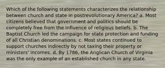 Which of the following statements characterizes the relationship between church and state in postrevolutionary America? a. Most citizens believed that government and politics should be completely free from the influence of religious beliefs. b. The Baptist Church led the campaign for state protection and funding of all Christian denominations. c. Most states continued to support churches indirectly by not taxing their property or ministers' incomes. d. By 1786, the Anglican Church of Virginia was the only example of an established church in any state.