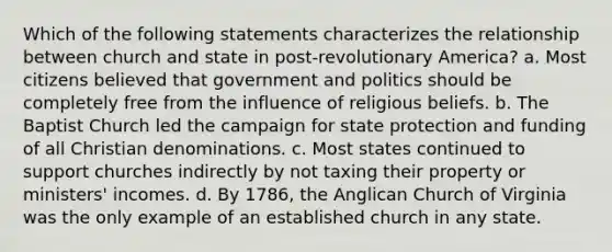 Which of the following statements characterizes the relationship between church and state in post-revolutionary America? a. Most citizens believed that government and politics should be completely free from the influence of religious beliefs. b. The Baptist Church led the campaign for state protection and funding of all Christian denominations. c. Most states continued to support churches indirectly by not taxing their property or ministers' incomes. d. By 1786, the Anglican Church of Virginia was the only example of an established church in any state.