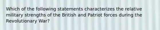 Which of the following statements characterizes the relative military strengths of the British and Patriot forces during the Revolutionary War?