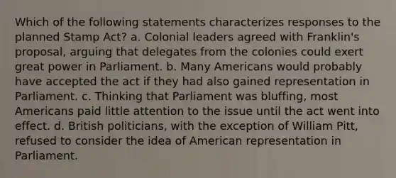 Which of the following statements characterizes responses to the planned Stamp Act? a. Colonial leaders agreed with Franklin's proposal, arguing that delegates from the colonies could exert great power in Parliament. b. Many Americans would probably have accepted the act if they had also gained representation in Parliament. c. Thinking that Parliament was bluffing, most Americans paid little attention to the issue until the act went into effect. d. British politicians, with the exception of William Pitt, refused to consider the idea of American representation in Parliament.