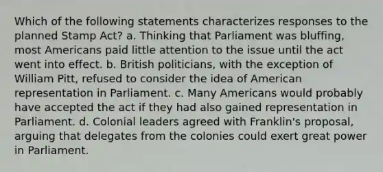 Which of the following statements characterizes responses to the planned Stamp Act? a. Thinking that Parliament was bluffing, most Americans paid little attention to the issue until the act went into effect. b. British politicians, with the exception of William Pitt, refused to consider the idea of American representation in Parliament. c. Many Americans would probably have accepted the act if they had also gained representation in Parliament. d. Colonial leaders agreed with Franklin's proposal, arguing that delegates from the colonies could exert great power in Parliament.