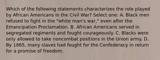 Which of the following statements characterizes the role played by African Americans in the Civil War? Select one: A. Black men refused to fight in the "white man's war," even after the Emancipation Proclamation. B. African Americans served in segregated regiments and fought courageously. C. Blacks were only allowed to take noncombat positions in the Union army. D. By 1865, many slaves had fought for the Confederacy in return for a promise of freedom.