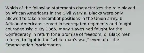 Which of the following statements characterizes the role played by African Americans in the Civil War? a. Blacks were only allowed to take noncombat positions in the Union army. b. African Americans served in segregated regiments and fought courageously. c. By 1865, many slaves had fought for the Confederacy in return for a promise of freedom. d. Black men refused to fight in the "white man's war," even after the Emancipation Proclamation.