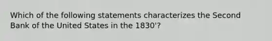 Which of the following statements characterizes the Second Bank of the United States in the 1830'?