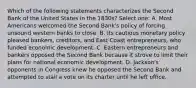 Which of the following statements characterizes the Second Bank of the United States in the 1830s? Select one: A. Most Americans welcomed the Second Bank's policy of forcing unsound western banks to close. B. Its cautious monetary policy pleased bankers, creditors, and East Coast entrepreneurs, who funded economic development. C. Eastern entrepreneurs and bankers opposed the Second Bank because it strove to limit their plans for national economic development. D. Jackson's opponents in Congress knew he opposed the Second Bank and attempted to stall a vote on its charter until he left office.