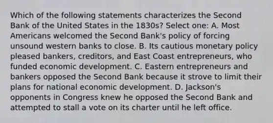 Which of the following statements characterizes the Second Bank of the United States in the 1830s? Select one: A. Most Americans welcomed the Second Bank's policy of forcing unsound western banks to close. B. Its cautious monetary policy pleased bankers, creditors, and East Coast entrepreneurs, who funded economic development. C. Eastern entrepreneurs and bankers opposed the Second Bank because it strove to limit their plans for national economic development. D. Jackson's opponents in Congress knew he opposed the Second Bank and attempted to stall a vote on its charter until he left office.