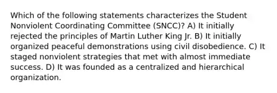 Which of the following statements characterizes the Student Nonviolent Coordinating Committee (SNCC)? A) It initially rejected the principles of Martin Luther King Jr. B) It initially organized peaceful demonstrations using civil disobedience. C) It staged nonviolent strategies that met with almost immediate success. D) It was founded as a centralized and hierarchical organization.