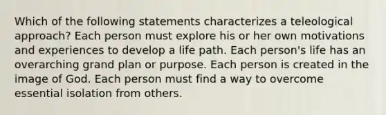 Which of the following statements characterizes a teleological approach? Each person must explore his or her own motivations and experiences to develop a life path. Each person's life has an overarching grand plan or purpose. Each person is created in the image of God. Each person must find a way to overcome essential isolation from others.