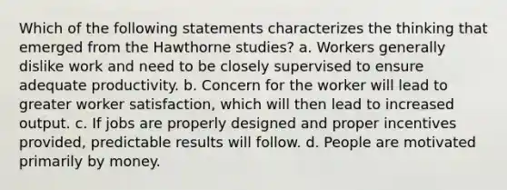 Which of the following statements characterizes the thinking that emerged from the Hawthorne studies? a. Workers generally dislike work and need to be closely supervised to ensure adequate productivity. b. Concern for the worker will lead to greater worker satisfaction, which will then lead to increased output. c. If jobs are properly designed and proper incentives provided, predictable results will follow. d. People are motivated primarily by money.