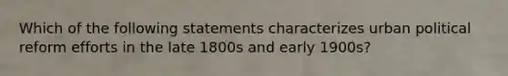 Which of the following statements characterizes urban political reform efforts in the late 1800s and early 1900s?