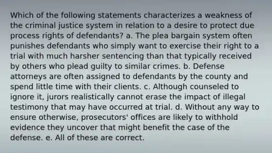 Which of the following statements characterizes a weakness of the criminal justice system in relation to a desire to protect due process rights of defendants? a. The plea bargain system often punishes defendants who simply want to exercise their right to a trial with much harsher sentencing than that typically received by others who plead guilty to similar crimes. b. Defense attorneys are often assigned to defendants by the county and spend little time with their clients. c. Although counseled to ignore it, jurors realistically cannot erase the impact of illegal testimony that may have occurred at trial. d. Without any way to ensure otherwise, prosecutors' offices are likely to withhold evidence they uncover that might benefit the case of the defense. e. All of these are correct.