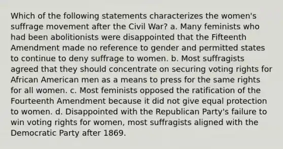 Which of the following statements characterizes the women's suffrage movement after the Civil War? a. Many feminists who had been abolitionists were disappointed that the Fifteenth Amendment made no reference to gender and permitted states to continue to deny suffrage to women. b. Most suffragists agreed that they should concentrate on securing voting rights for African American men as a means to press for the same rights for all women. c. Most feminists opposed the ratification of the Fourteenth Amendment because it did not give equal protection to women. d. Disappointed with the Republican Party's failure to win voting rights for women, most suffragists aligned with the Democratic Party after 1869.