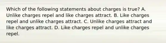 Which of the following statements about charges is true? A. Unlike charges repel and like charges attract. B. Like charges repel and unlike charges attract. C. Unlike charges attract and like charges attract. D. Like charges repel and unlike charges repel.