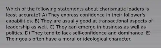 Which of the following statements about charismatic leaders is least accurate? A) They express confidence in their follower's capabilities. B) They are usually good at transactional aspects of leadership as well. C) They can emerge in business as well as politics. D) They tend to lack self-confidence and dominance. E) Their goals often have a moral or ideological character.