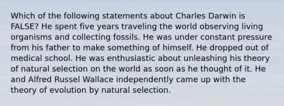 Which of the following statements about Charles Darwin is FALSE? He spent five years traveling the world observing living organisms and collecting fossils. He was under constant pressure from his father to make something of himself. He dropped out of medical school. He was enthusiastic about unleashing his theory of natural selection on the world as soon as he thought of it. He and Alfred Russel Wallace independently came up with the <a href='https://www.questionai.com/knowledge/kzoSBoiwWp-theory-of-evolution' class='anchor-knowledge'>theory of evolution</a> by natural selection.