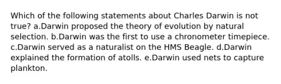 Which of the following statements about Charles Darwin is not true? a.Darwin proposed the theory of evolution by natural selection. b.Darwin was the first to use a chronometer timepiece. c.Darwin served as a naturalist on the HMS Beagle. d.Darwin explained the formation of atolls. e.Darwin used nets to capture plankton.