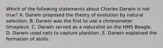 Which of the following statements about Charles Darwin is not true? A. Darwin proposed the theory of evolution by natural selection. B. Darwin was the first to use a chronometer timepiece. C. Darwin served as a naturalist on the HMS Beagle. D. Darwin used nets to capture plankton. E. Darwin explained the formation of atolls.