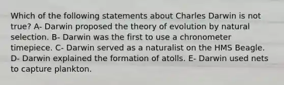 Which of the following statements about Charles Darwin is not true? A- Darwin proposed the theory of evolution by natural selection. B- Darwin was the first to use a chronometer timepiece. C- Darwin served as a naturalist on the HMS Beagle. D- Darwin explained the formation of atolls. E- Darwin used nets to capture plankton.