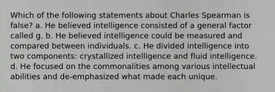 Which of the following statements about Charles Spearman is false? a. He believed intelligence consisted of a general factor called g. b. He believed intelligence could be measured and compared between individuals. c. He divided intelligence into two components: crystallized intelligence and fluid intelligence. d. He focused on the commonalities among various intellectual abilities and de-emphasized what made each unique.